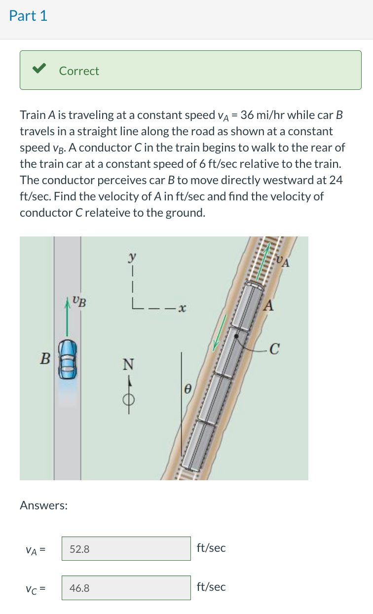 Part 1
Train A is traveling at a constant speed VA = 36 mi/hr while car B
travels in a straight line along the road as shown at a constant
speed VB. A conductor C in the train begins to walk to the rear of
the train car at a constant speed of 6 ft/sec relative to the train.
The conductor perceives car B to move directly westward at 24
ft/sec. Find the velocity of A in ft/sec and find the velocity of
conductor C relateive to the ground.
B
Correct
Answers:
VA =
UB
52.8
Vc = 46.8
y
ī
NIO
ft/sec
ft/sec
-C