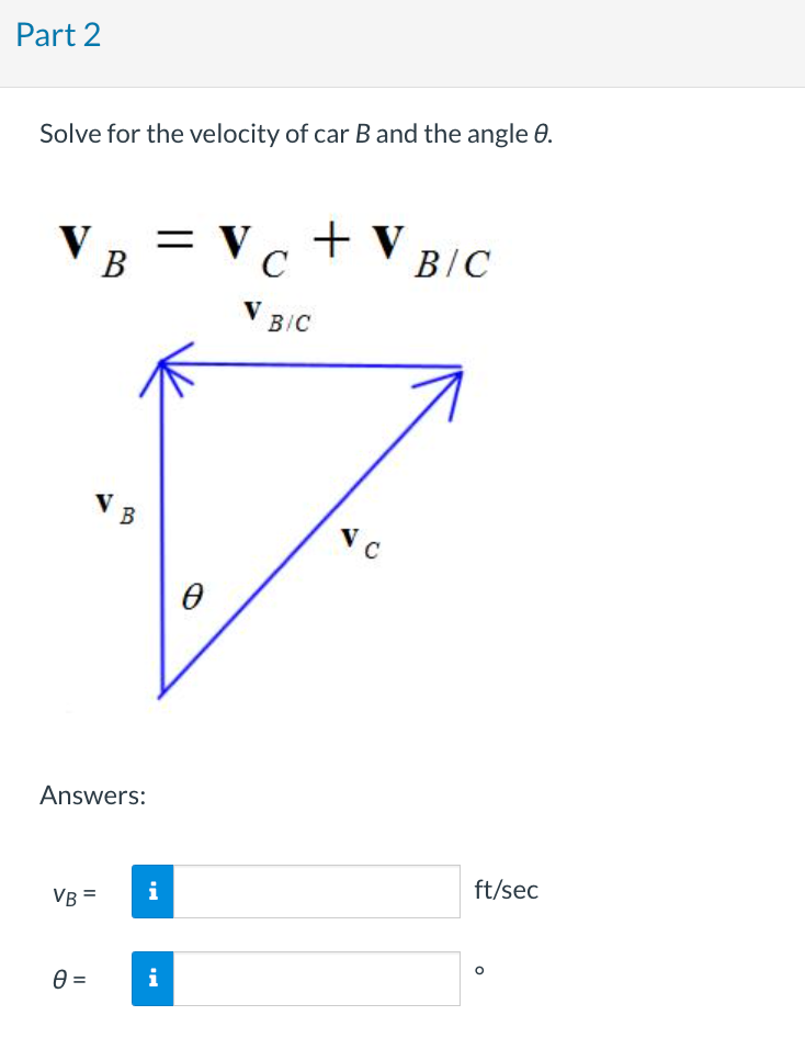 Part 2
Solve for the velocity of car B and the angle 8.
V
B
VB
Answers:
VB=
0 =
= V
i
i
VC + V B/C
V BIC
Ө
VC
ft/sec
O