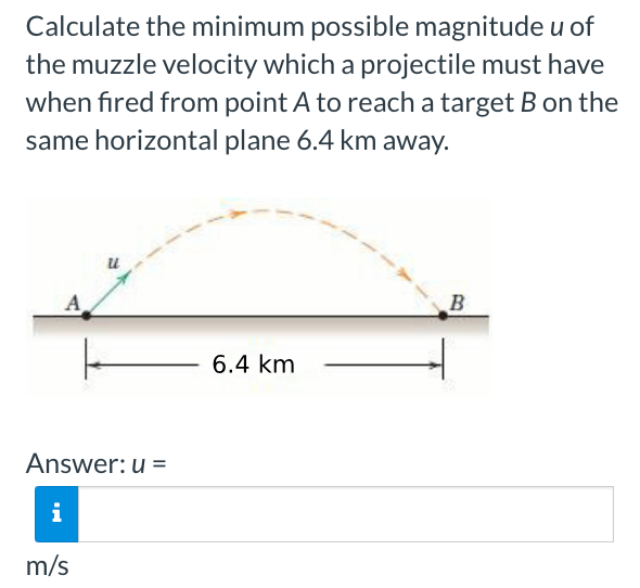 Calculate the minimum possible magnitude u of
the muzzle velocity which a projectile must have
when fired from point A to reach a target B on the
same horizontal plane 6.4 km away.
A
Answer: u =
i
m/s
6.4 km
B