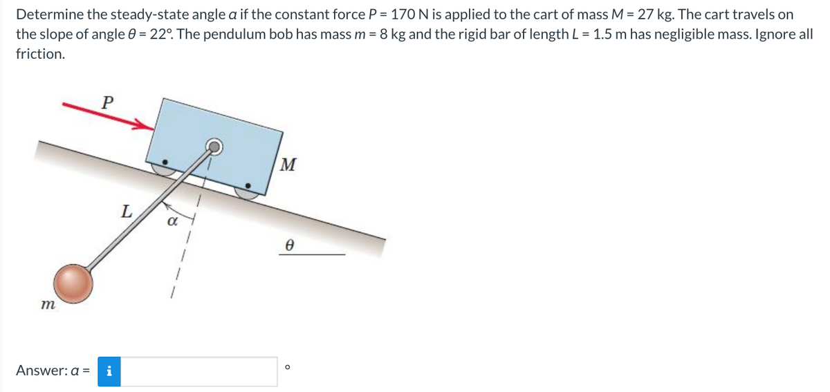 Determine the steady-state angle a if the constant force P = 170 N is applied to the cart of mass M = 27 kg. The cart travels on
the slope of angle 0 = 22°. The pendulum bob has mass m = 8 kg and the rigid bar of length L = 1.5 m has negligible mass. Ignore all
friction.
m
P
Answer: a = i
α
2-1
M
Ө
O
