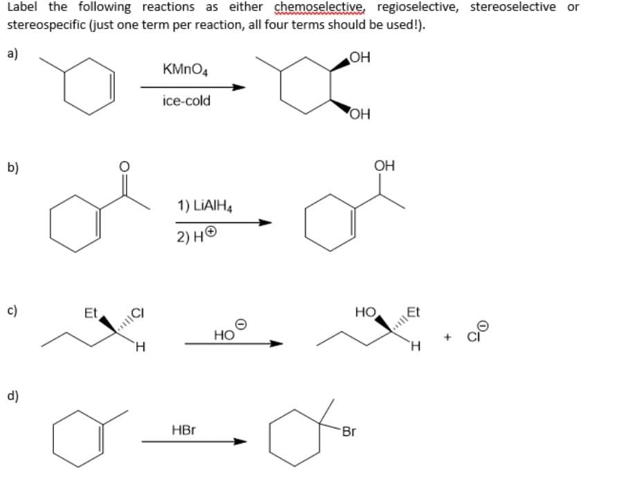 Label the following reactions as either chemoselective, regioselective, stereoselective or
stereospecific (just one term per reaction, all four terms should be used!).
OH
a
a)
b)
c)
d)
Et
C
H
KMnO4
ice-cold
1) LIAIH4
2) HⓇ
HBr
HO
OH
OH
HO
-Br
da
Et
H