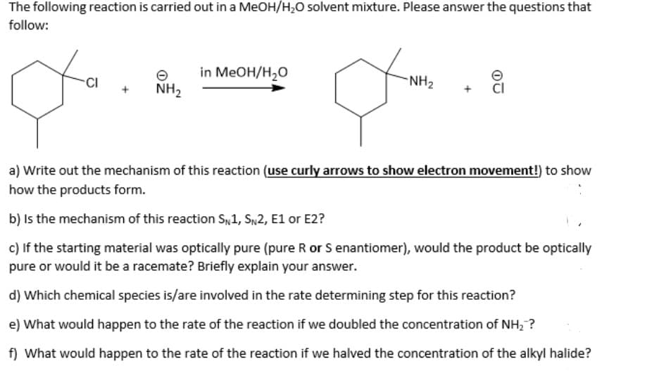 The following reaction is carried out in a MeOH/H₂O solvent mixture. Please answer the questions that
follow:
q
CI
NH₂
in MeOH/H₂O
-NH₂
9
a) Write out the mechanism of this reaction (use curly arrows to show electron movement!) to show
how the products form.
b) is the mechanism of this reaction SN1, SN2, E1 or E2?
c) If the starting material was optically pure (pure R or S enantiomer), would the product be optically
pure or would it be a racemate? Briefly explain your answer.
d) Which chemical species is/are involved in the rate determining step for this reaction?
e) What would happen to the rate of the reaction if we doubled the concentration of NH₂ ?
f) What would happen to the rate of the reaction if we halved the concentration of the alkyl halide?