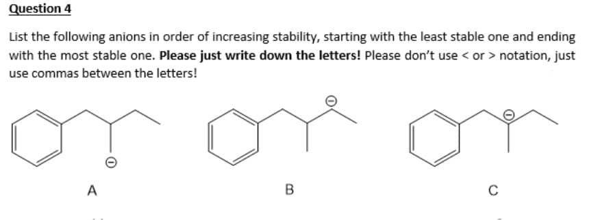 Question 4
List the following anions in order of increasing stability, starting with the least stable one and ending
with the most stable one. Please just write down the letters! Please don't use < or > notation, just
use commas between the letters!
or or o
A
B
C