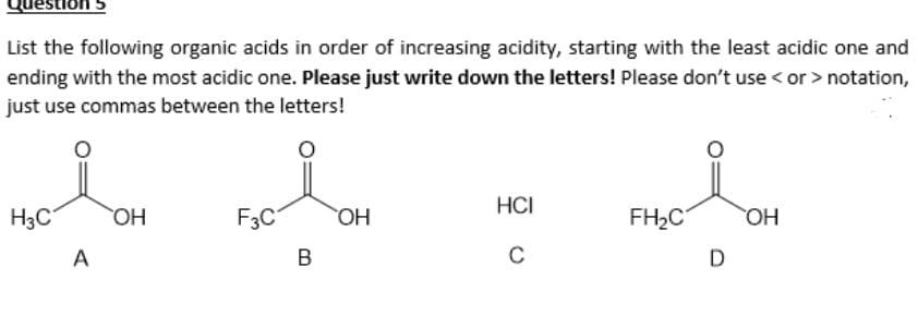 Question
List the following organic acids in order of increasing acidity, starting with the least acidic one and
ending with the most acidic one. Please just write down the letters! Please don't use < or > notation,
just use commas between the letters!
H3C OH
A
F3C
B
OH
HCI
C
FH₂C
D
OH