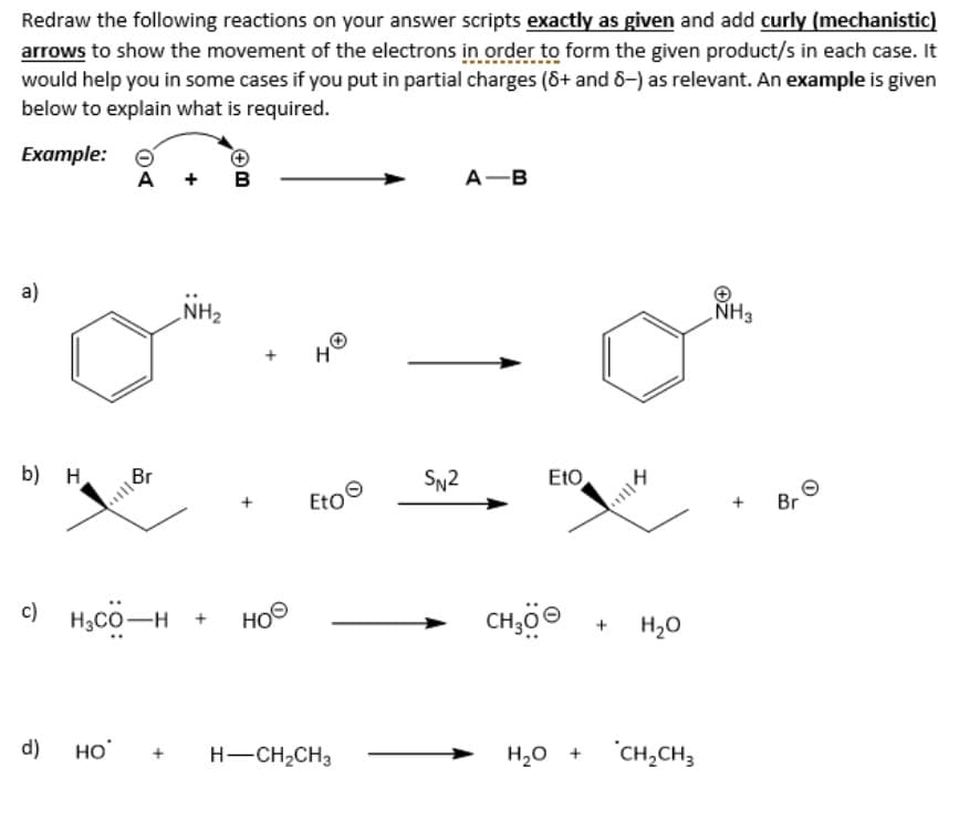 Redraw the following reactions on your answer scripts exactly as given and add curly (mechanistic)
arrows to show the movement of the electrons in order to form the given product/s in each case. It
would help you in some cases if you put in partial charges (8+ and 8-) as relevant. An example is given
below to explain what is required.
Example:
a)
b) H
A + B
d) НО
Br
c) HCOH
NH₂
HOO
40
EtO
H-CH₂CH3
SN2
A-B
EtO
114
CH30Ⓒ + H₂O
H₂O +
CH₂CH3
NH3
Br