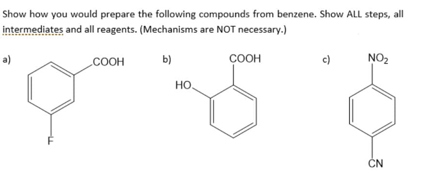 Show how you would prepare the following compounds from benzene. Show ALL steps, all
intermediates and all reagents. (Mechanisms are NOT necessary.)
a)
F
COOH
b)
HO.
COOH
c)
NO₂
CN
