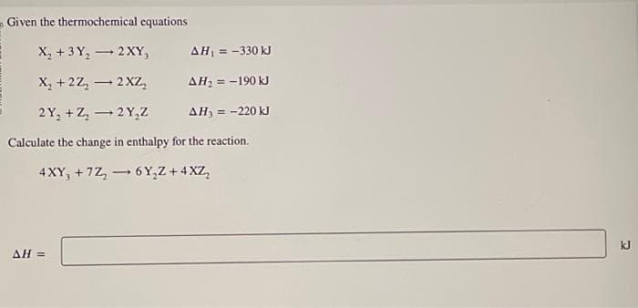 Given the thermochemical equations
X₂ + 3 Y₂ → 2XY,
X₂ +2Z₂ → 2XZ₂
AH₁ = -330 kJ
AH₂ = -190 kJ
2Y₂+Z₂2Y₂Z
AH, = -220 kJ
Calculate the change in enthalpy for the reaction.
4XY, +7Z₂ →6Y₂Z +4XZ₂
AH =
kJ