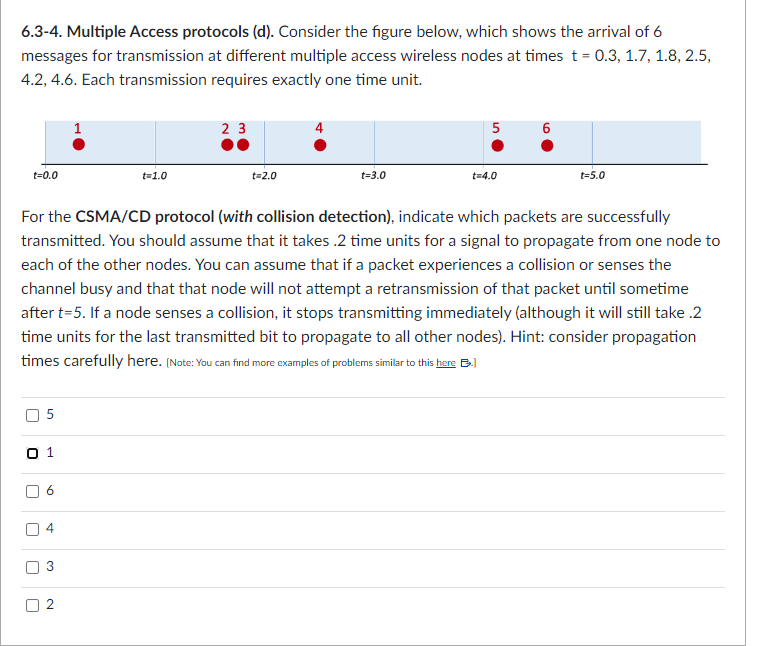 6.3-4. Multiple Access protocols (d). Consider the figure below, which shows the arrival of 6
messages for transmission at different multiple access wireless nodes at times t = 0.3, 1.7, 1.8, 2.5,
4.2, 4.6. Each transmission requires exactly one time unit.
t=0.0
0 1
r
U
U
5
n
6
st
For the CSMA/CD protocol (with collision detection), indicate which packets are successfully
transmitted. You should assume that it takes .2 time units for a signal to propagate from one node to
each of the other nodes. You can assume that if a packet experiences a collision or senses the
channel busy and that that node will not attempt a retransmission of that packet until sometime
after t=5. If a node senses a collision, it stops transmitting immediately (although it will still take .2
time units for the last transmitted bit to propagate to all other nodes). Hint: consider propagation
times carefully here. (Note: You can find more examples of problems similar to this here B.)
4
3
1
2
t=1.0
23
t=2.0
t=3.0
5
t=4.0
6
t=5.0