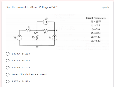 Find the current in R3 and Voltage at V2 *
3 points
Circuit Parameters
Vs = 15 V
la = 2 A
Ig = 3 A
R: = 20
R2 = 42
V2
R2
Vs
lA
R= 60
O 2.375 A, 34.25 V
O 2.573 A, 35.24 V
3.275 A, 43.25 V
None of the choices are correct
O 5.357 A, 34.52 V
