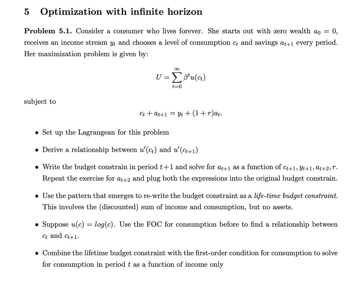 Optimization with infinite horizon
Problem 5.1. Consider a consumer who lives forever. She starts out with zero wealth ao = 0,
receives an income stream yť and chooses a level of consumption c and savings at+1 every period.
Her maximization problem is given by:
subject to
U = Σ B¹u(ct)
t=0
Ct+at+1 = Yt + (1 + r)at.
• Set up the Lagrangean for this problem
● Derive a relationship between u'(c+) and u'(ct+1)
• Write the budget constrain in period t+1 and solve for at+1 as a function of Ct+1, Yt+1, at+2, r.
Repeat the exercise for at+2 and plug both the expressions into the original budget constrain.
• Use the pattern that emerges to re-write the budget constraint as a life-time budget constraint.
This involves the (discounted) sum of income and consumption, but no assets.
• Suppose u(c) = log(c). Use the FOC for consumption before to find a relationship between
Ct and Ct+1.
• Combine the lifetime budget constraint with the first-order condition for consumption to solve
for consumption in period t as a function of income only