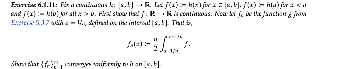 Exercise 6.1.11: Fix a continuous h: [a,b] → R. Let f (x) := h(x) for x = [a,b], f(x) := h(a) for x < a
and f(x) = h(b) for all x > b. First show that f: R →R is continuous. Now let fn be the function g from
Exercise 5.3.7 with e = 1/n, defined on the interval [a,b]. That is,
• x+1/n
n
fn(x):
=
2
Show that {f} converges uniformly to h on [a, b].
n=1