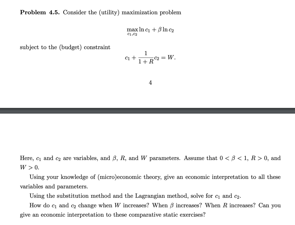 Problem 4.5. Consider the (utility) maximization problem
subject to the (budget) constraint
max ln c₁ + ß ln c₂
C1,C2
C1 +
1
1 + R
4
C₂ = W.
Here, c₁ and c₂ are variables, and ß, R, and W parameters. Assume that 0 < ß < 1, R > 0, and
W > 0.
Using your knowledge of (micro)economic theory, give an economic interpretation to all these
variables and parameters.
Using the substitution method and the Lagrangian method, solve for c₁ and c₂.
How do c₁ and c₂ change when W increases? When ß increases? When R increases? Can you
give an economic interpretation to these comparative static exercises?