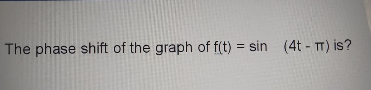 The phase shift of the graph of f(t) = sin (4t - TT) is?
