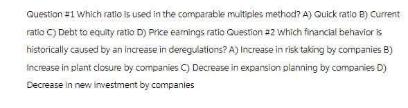 Question #1 Which ratio is used in the comparable multiples method? A) Quick ratio B) Current
ratio C) Debt to equity ratio D) Price earnings ratio Question #2 Which financial behavior is
historically caused by an increase in deregulations? A) Increase in risk taking by companies B)
Increase in plant closure by companies C) Decrease in expansion planning by companies D)
Decrease in new investment by companies