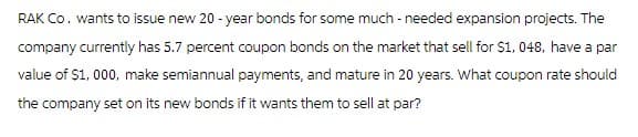 RAK Co. wants to issue new 20-year bonds for some much-needed expansion projects. The
company currently has 5.7 percent coupon bonds on the market that sell for $1,048, have a par
value of $1,000, make semiannual payments, and mature in 20 years. What coupon rate should
the company set on its new bonds if it wants them to sell at par?