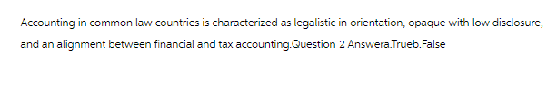 Accounting in common law countries is characterized as legalistic in orientation, opaque with low disclosure,
and an alignment between financial and tax accounting.Question 2 Answera.Trueb.False