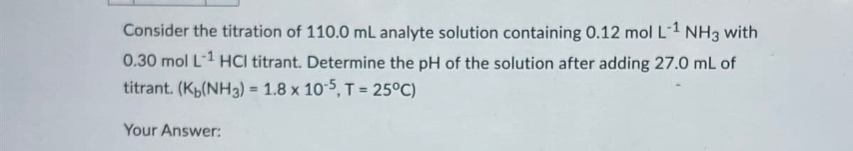 Consider the titration of 110.0 mL analyte solution containing 0.12 mol L-1 NH3 with
0.30 mol L-1 HCl titrant. Determine the pH of the solution after adding 27.0 mL of
titrant. (K(NH3) = 1.8 x 10-5, T = 25°C)
Your Answer: