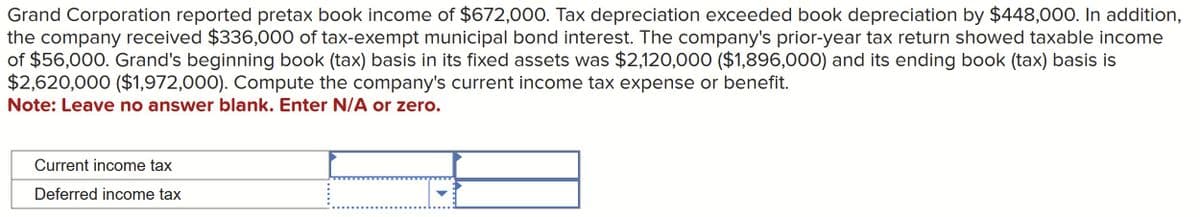Grand Corporation reported pretax book income of $672,000. Tax depreciation exceeded book depreciation by $448,000. In addition,
the company received $336,000 of tax-exempt municipal bond interest. The company's prior-year tax return showed taxable income
of $56,000. Grand's beginning book (tax) basis in its fixed assets was $2,120,000 ($1,896,000) and its ending book (tax) basis is
$2,620,000 ($1,972,000). Compute the company's current income tax expense or benefit.
Note: Leave no answer blank. Enter N/A or zero.
Current income tax
Deferred income tax