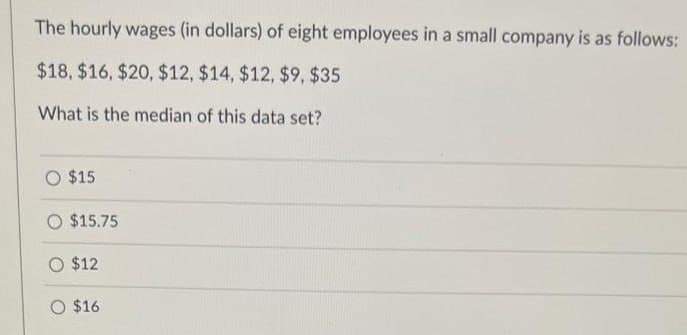 The hourly wages (in dollars) of eight employees in a small company is as follows:
$18, $16, $20, $12, $14, $12, $9, $35
What is the median of this data set?
O $15
O $15.75
O $12
O $16.
