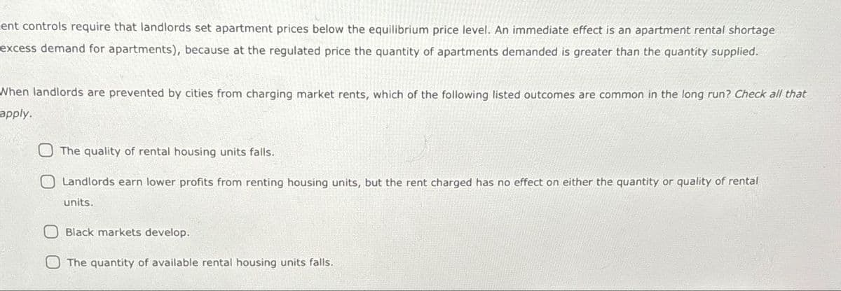 ent controls require that landlords set apartment prices below the equilibrium price level. An immediate effect is an apartment rental shortage
excess demand for apartments), because at the regulated price the quantity of apartments demanded is greater than the quantity supplied.
When landlords are prevented by cities from charging market rents, which of the following listed outcomes are common in the long run? Check all that
apply.
The quality of rental housing units falls.
Landlords earn lower profits from renting housing units, but the rent charged has no effect on either the quantity or quality of rental
units.
Black markets develop.
The quantity of available rental housing units falls.