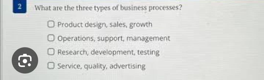 2
What are the three types of business processes?
O Product design, sales, growth
O Operations, support, management
O Research, development, testing
O Service, quality, advertising