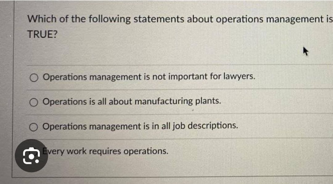 Which of the following statements about operations management is
TRUE?
O Operations management is not important for lawyers.
O Operations is all about manufacturing plants.
O Operations management is in all job descriptions.
€
Every work requires operations.