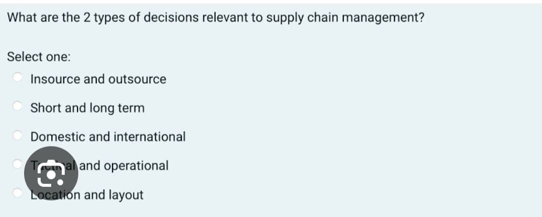 What are the 2 types of decisions relevant to supply chain management?
Select one:
Insource and outsource
Short and long term
Domestic and international
al and operational
Location and layout