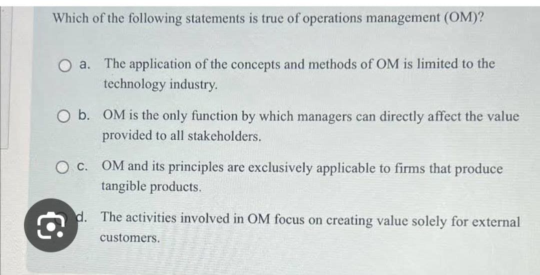 Which of the following statements is true of operations management (OM)?
a. The application of the concepts and methods of OM is limited to the
technology industry.
O b. OM is the only function by which managers can directly affect the value
provided to all stakeholders.
Oc. OM and its principles are exclusively applicable to firms that produce
tangible products.
€
d. The activities involved in OM focus on creating value solely for external
customers.
