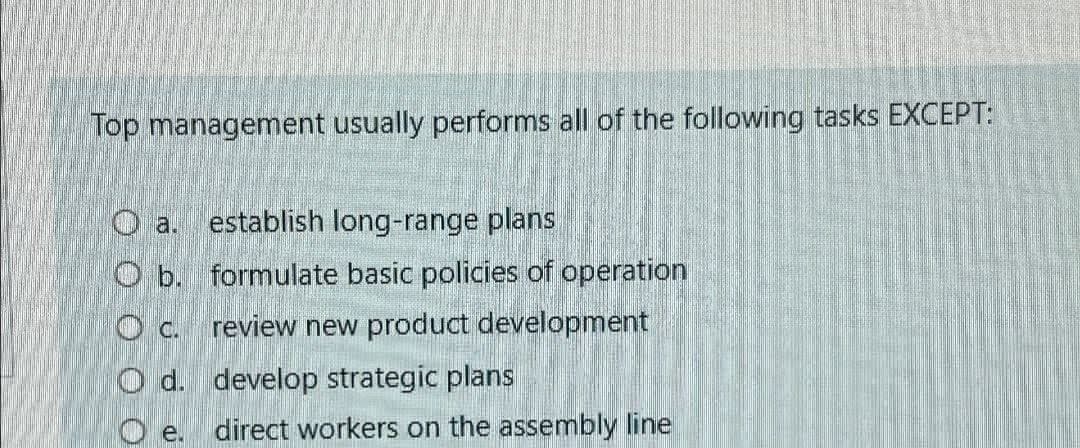 Top management usually performs all of the following tasks EXCEPT:
O a.
establish long-range plans
O b. formulate basic policies of operation
c.
review new product development
Od. develop strategic plans
De.
direct workers on the assembly line