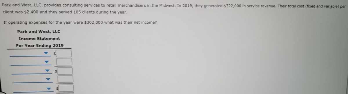 Park and West, LLC, provides consulting services to retail merchandisers in the Midwest. In 2019, they generated $722,000 in service revenue. Their total cost (fixed and variable) per
client was $2,400 and they served 105 clients during the year.
If operating expenses for the year were $302,000 what was their net income?
Park and West, LLC
Income Statement
For Year Ending 2019
