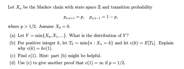 Let X, be the Markov chain with state space Z and transition probability
Pa,z+1 = P, Pa,2-1 = 1- p,
where p > 1/2. Assume X, = 0.
(a) Let Y = min{Xo, X1,...}. What is the distribution of Y?
(b) For positive integer k, let T = min{n : X, = k} and let e(k) = E[TR]. Explain
why e(k) = ke(1).
(c) Find e(1). Hint: part (b) might be helpful.
(d) Use (c) to give another proof that e(1) = o if p = 1/2.
