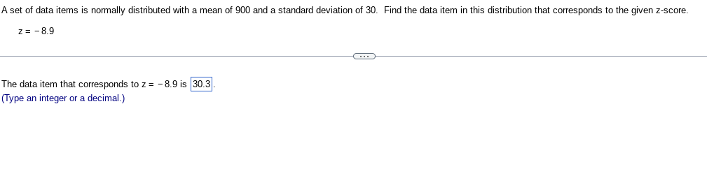 A set of data items is normally distributed with a mean of 900 and a standard deviation of 30. Find the data item in this distribution that corresponds to the given z-score.
Z= -8.9
The data item that corresponds to z = -8.9 is 30.3
(Type an integer or a decimal.)
(3)