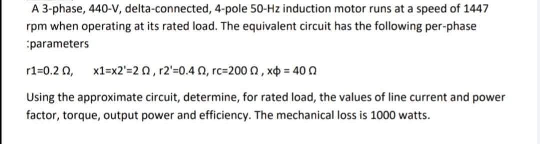 A 3-phase, 440-V, delta-connected, 4-pole 50-Hz induction motor runs at a speed of 1447
rpm when operating at its rated load. The equivalent circuit has the following per-phase
:parameters
r1=0.2 N,
x1=x2'=2 0, r2'=0.4 N, rc=200 N , xp = 40 N
Using the approximate circuit, determine, for rated load, the values of line current and power
factor, torque, output power and efficiency. The mechanical loss is 1000 watts.
