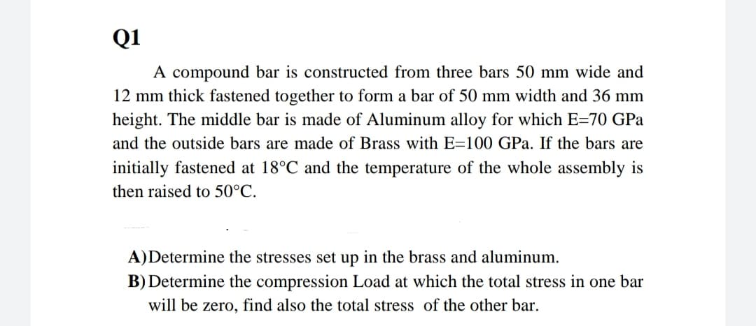 Q1
A compound bar is constructed from three bars 50 mm wide and
12 mm thick fastened together to form a bar of 50 mm width and 36 mm
height. The middle bar is made of Aluminum alloy for which E-70 GPa
and the outside bars are made of Brass with E-100 GPa. If the bars are
initially fastened at 18°C and the temperature of the whole assembly is
then raised to 50°C.
A)Determine the stresses set up in the brass and aluminum.
B) Determine the compression Load at which the total stress in one bar
will be zero, find also the total stress of the other bar.