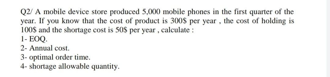 Q2/A mobile device store produced 5,000 mobile phones in the first quarter of the
year. If you know that the cost of product is 300$ per year, the cost of holding is
100$ and the shortage cost is 50$ per year, calculate :
1- EOQ.
2- Annual cost.
3- optimal order time.
4- shortage allowable quantity.