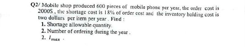 Q2/ Mobile shop produced 600 pieces of mobile phone per year, the order cost is
2000S, the shortage cost is 18% of order cost and the inventory holding cost is
two dollars per item per year. Find :
1. Shortage allowable quantity.
2. Number of ordering during the year.
2. Imax.