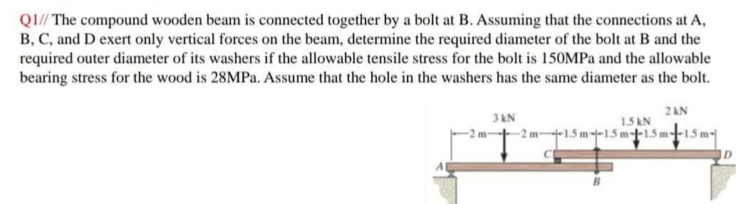 Q1// The compound wooden beam is connected together by a bolt at B. Assuming that the connections at A,
B, C, and D exert only vertical forces on the beam, determine the required diameter of the bolt at B and the
required outer diameter of its washers if the allowable tensile stress for the bolt is 150MPa and the allowable
bearing stress for the wood is 28MPa. Assume that the hole in the washers has the same diameter as the bolt.
-2 m-
3 kN
2 kN
1.5 kN
2 m--1.5 m-1-1.5 m-1-1.5 m--1.5 m-
B
D