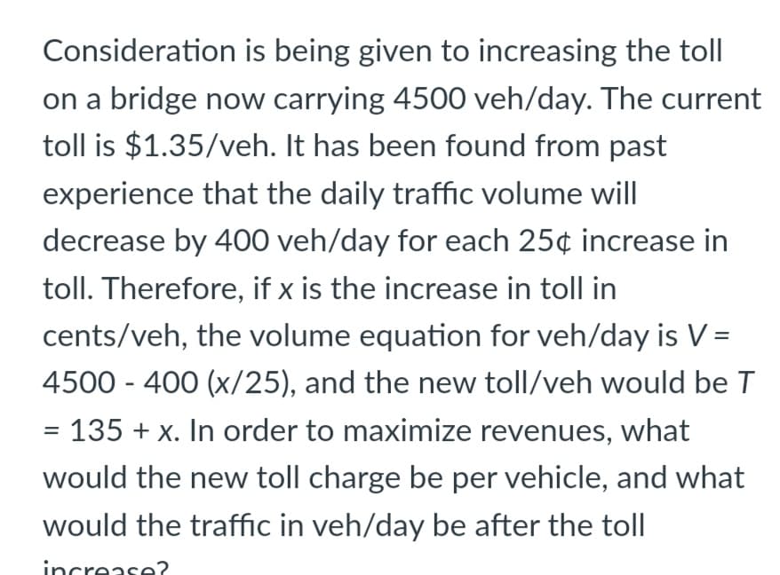 Consideration is being given to increasing the toll
on a bridge now carrying 4500 veh/day. The current
toll is $1.35/veh. It has been found from past
experience that the daily traffic volume will
decrease by 400 veh/day for each 25¢ increase in
toll. Therefore, if x is the increase in toll in
cents/veh, the volume equation for veh/day is V =
4500 - 400 (x/25), and the new toll/veh would be T
= 135 + x. In order to maximize revenues, what
would the new toll charge be per vehicle, and what
would the traffic in veh/day be after the toll
increase?

