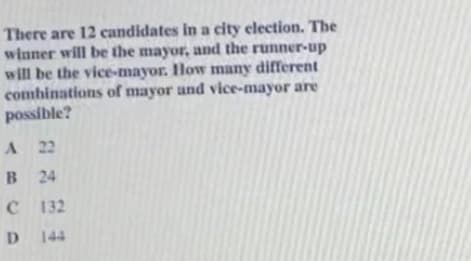 There are 12 candidates in a city election. The
winner will be the mayor, and the runner-up
will be the vice-mayor. How many different
combinations of mayor and vice-mayor are
possible?
A 22
B 24
C132
D 144