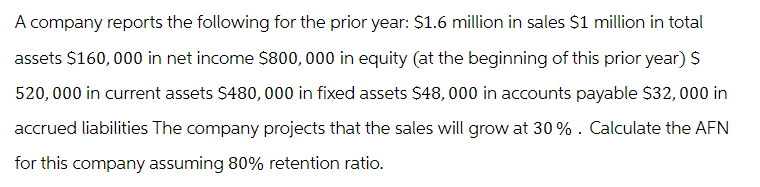 A company reports the following for the prior year: $1.6 million in sales $1 million in total
assets $160,000 in net income $800,000 in equity (at the beginning of this prior year) $
520,000 in current assets $480,000 in fixed assets $48,000 in accounts payable $32,000 in
accrued liabilities The company projects that the sales will grow at 30%. Calculate the AFN
for this company assuming 80% retention ratio.