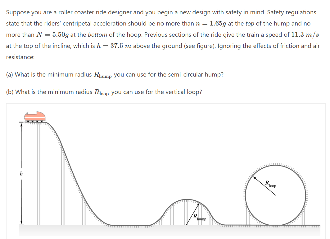 Suppose you are a roller coaster ride designer and you begin a new design with safety in mind. Safety regulations
state that the riders' centripetal acceleration should be no more than n = 1.65g at the top of the hump and no
more than N = 5.50g at the bottom of the hoop. Previous sections of the ride give the train a speed of 11.3 m/s
at the top of the incline, which is h = 37.5 m above the ground (see figure). Ignoring the effects of friction and air
resistance:
(a) What is the minimum radius Rhump you can use for the semi-circular hump?
(b) What is the minimum radius Rloop you can use for the vertical loop?
h
R
hump
R loop