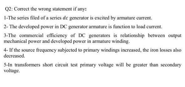 Q2: Correct the wrong statement if any:
1-The series filed of a series de generator is excited by armature current.
2- The developed power in DC generator armature is function to load current.
3-The commercial efficiency of DC generators is relationship between output
mechanical power and developed power in armature winding.
4- If the source frequency subjected to primary windings increased, the iron losses also
decreased.
5-In transformers short circuit test primary voltage will be greater than secondary
voltage.
