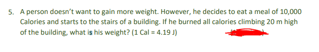 5. A person doesn't want to gain more weight. However, he decides to eat a meal of 10,000
Calories and starts to the stairs of a building. If he burned all calories climbing 20 m high
of the building, what is his weight? (1 Cal = 4.19 J)
