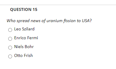 QUESTION 15
Who spread news of uranium fission to USA?
Leo Szilard
Enrico Fermi
Niels Bohr
Otto Frish
