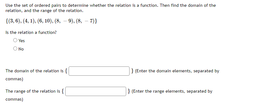 Use the set of ordered pairs to determine whether the relation is a function. Then find the domain of the
relation, and the range of the relation.
{(3, 6), (4, 1), (6, 10), (8, – 9), (8, – 7)}
Is the relation a function?
Yes
No
The domain of the relation is {
} (Enter the domain elements, separated by
commas)
The range of the relation is {
} (Enter the range elements, separated by
commas)
