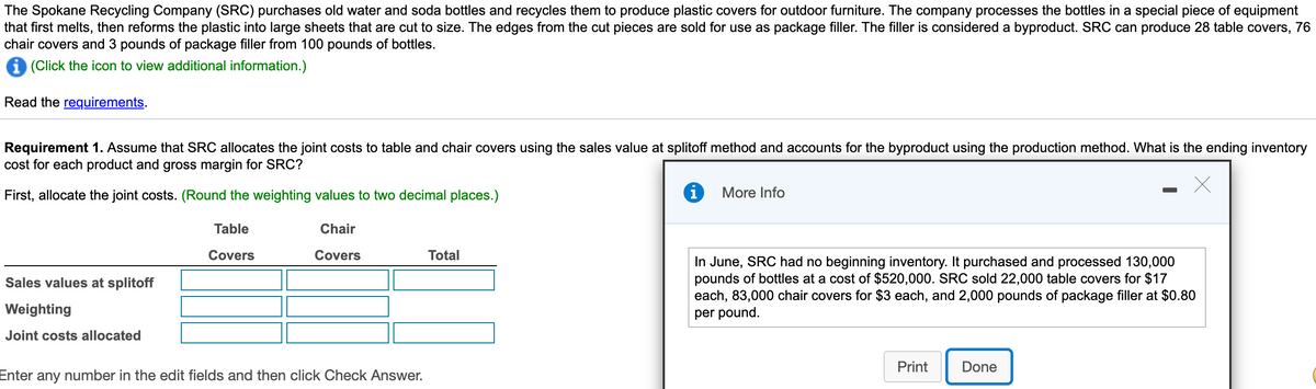 The Spokane Recycling Company (SRC) purchases old water and soda bottles and recycles them to produce plastic covers for outdoor furniture. The company processes the bottles in a special piece of equipment
that first melts, then reforms the plastic into large sheets that are cut to size. The edges from the cut pieces are sold for use as package filler. The filler is considered a byproduct. SRC can produce 28 table covers, 76
chair covers and 3 pounds of package filler from 100 pounds of bottles.
i (Click the icon to view additional information.)
Read the requirements.
Requirement 1. Assume that SRC allocates the joint costs to table and chair covers using the sales value at splitoff method and accounts for the byproduct using the production method. What is the ending inventory
cost for each product and gross margin for SROC?
First, allocate the joint costs. (Round the weighting values to two decimal places.)
More Info
Table
Chair
Covers
Covers
Total
In June, SRC had no beginning inventory. It purchased and processed 130,000
pounds of bottles at a cost of $520,000. SRC sold 22,000 table covers for $17
each, 83,000 chair covers for $3 each, and 2,000 pounds of package filler at $0.80
Sales values at splitoff
Weighting
per pound.
Joint costs allocated
Print
Done
Enter any number in the edit fields and then click Check Answer.
