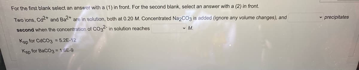 For the first blank select an answer with a (1) in front. For the second blank, select an answer with a (2) in front.
Two ions, Cd2+ and Ba2+ are in solution, both at 0.20 M. Concentrated Na2CO3 is added (ignore any volume changes), and
v precipitates
second when the concentration of CO32- in solution reaches
v M.
Ksp for CDCO3 = 5.2E-12
Ksp for BaCO3 = 1.6E-9
