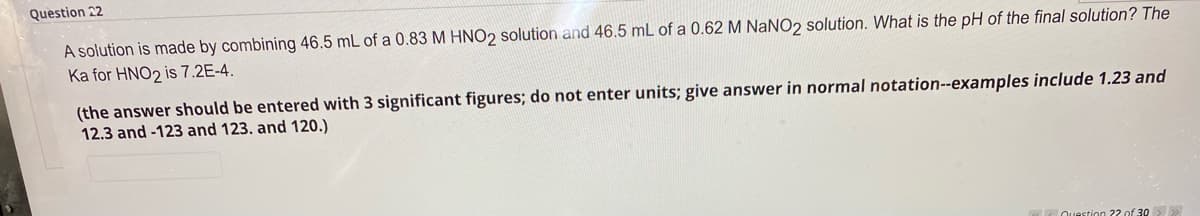 Question 22
A solution is made by combining 46.5 mL of a 0.83 M HNO2 solution and 46.5 mL of a 0.62 M NaNO2 solution. What is the pH of the final solution? The
Ka for HNO2 is 7.2E-4.
(the answer should be entered with 3 significant figures; do not enter units; give answer in normal notation--examples include 1.23 and
12.3 and -123 and 123. and 120.)
Ouestion 22 of 30>
