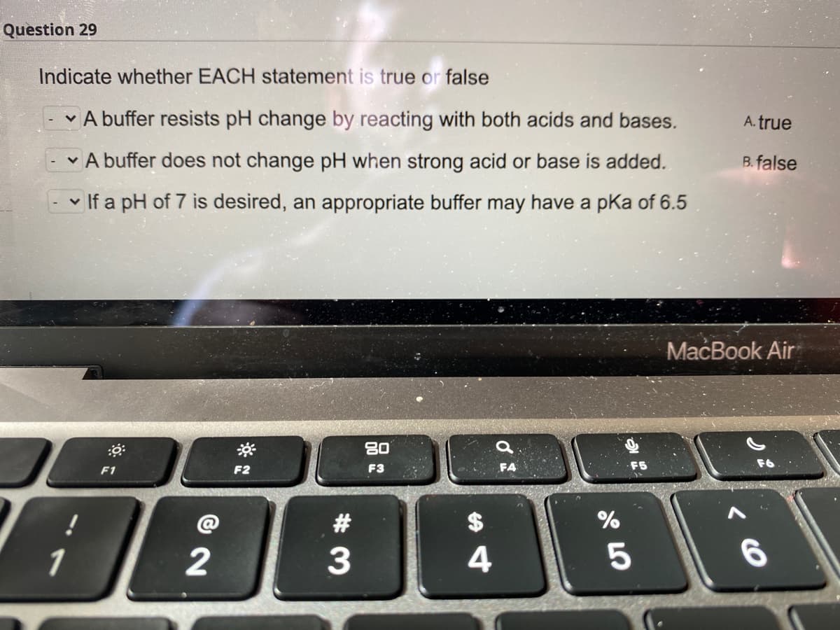Question 29
Indicate whether EACH statement is true or false
A buffer resists pH change by reacting with both acids and bases.
A. true
v A buffer does not change pH when strong acid or base is added.
B. false
v If a pH of 7 is desired, an appropriate buffer may have a pKa of 6.5
MacBook Air
80
F1
F2
F3
FA
#
%
1
4
