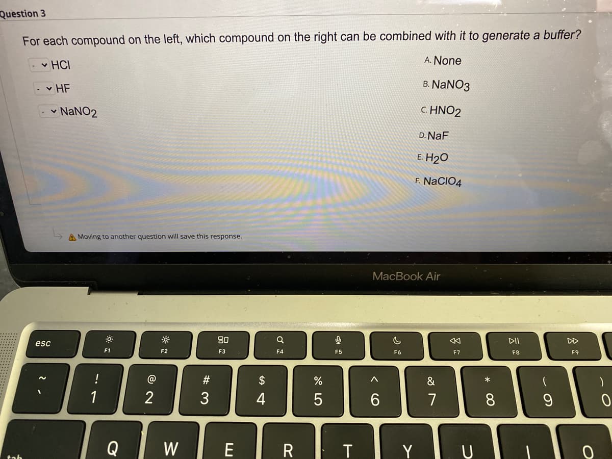 Question 3
For each compound on the left, which compound on the right can be combined with it to generate a buffer?
A. None
v HCI
v HF
B. NANO3
- - NANO2
C. HNO2
D. NaF
E. H2O
F. NaCIO4
A Moving to another question will save this response.
MacBook Air
80
DII
DD
esc
F1
F2
F3
F4
F5
F6
F7
F8
F9
!
@
23
$
&
1
2
3
4
6.
7
Q
W
E
R T
Y
ンの
* 00
つ
くO
